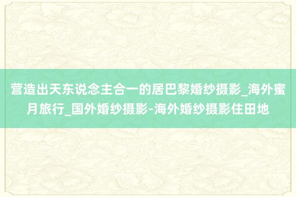 营造出天东说念主合一的居巴黎婚纱摄影_海外蜜月旅行_国外婚纱摄影-海外婚纱摄影住田地